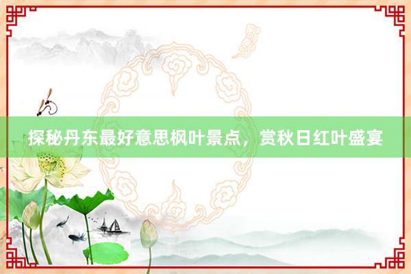 探秘丹东最好意思枫叶景点，赏秋日红叶盛宴