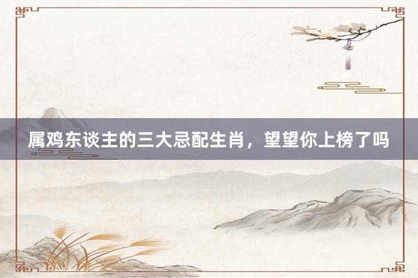 属鸡东谈主的三大忌配生肖，望望你上榜了吗