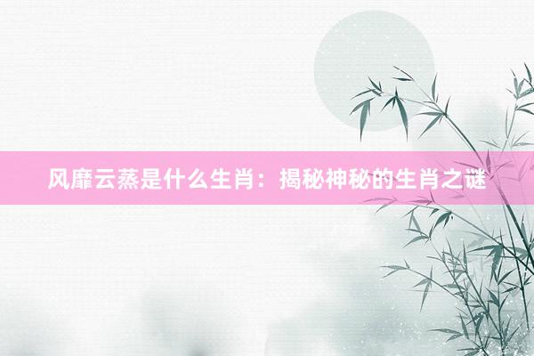 风靡云蒸是什么生肖：揭秘神秘的生肖之谜